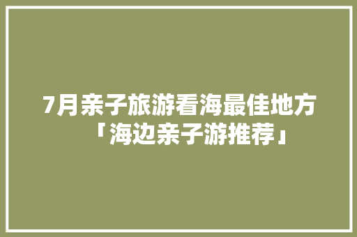 7月亲子旅游看海最佳地方「海边亲子游推荐」 7月亲子旅游看海最佳地方「海边亲子游推荐」 生活技巧