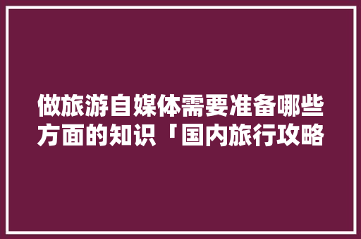 做旅游自媒体需要准备哪些方面的知识「国内旅行攻略」