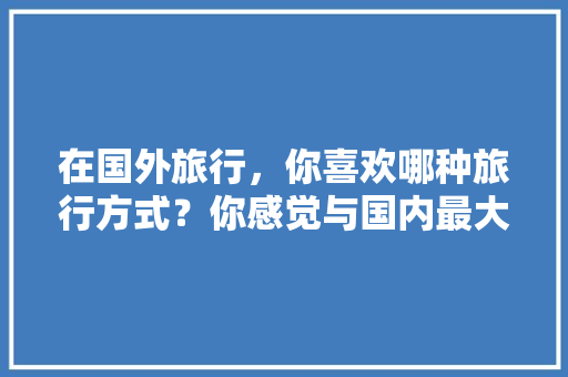 在国外旅行，你喜欢哪种旅行方式？你感觉与国内最大的区别何在「国外 外卖」 在国外旅行，你喜欢哪种旅行方式？你感觉与国内最大的区别何在「国外 外卖」 美食食谱