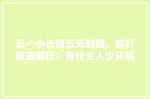 五一小长假五天时间，你打算去哪玩？有什么人少环境好、内容丰富、可玩度高的地方「五一国内游旅游线路」 五一小长假五天时间，你打算去哪玩？有什么人少环境好、内容丰富、可玩度高的地方「五一国内游旅游线路」 时尚潮流