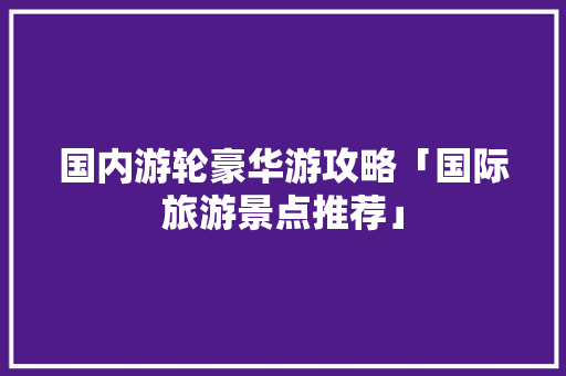 国内游轮豪华游攻略「国际旅游景点推荐」 国内游轮豪华游攻略「国际旅游景点推荐」 家庭生活