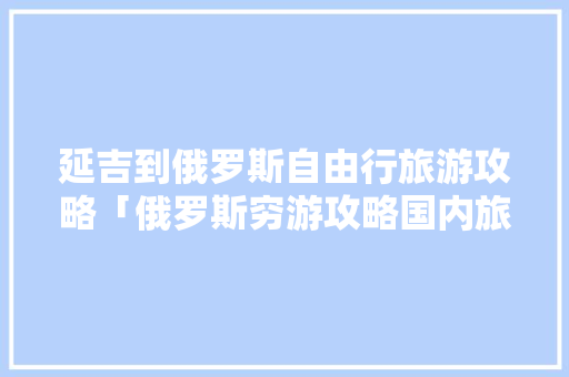 延吉到俄罗斯自由行旅游攻略「俄罗斯穷游攻略国内旅游」 延吉到俄罗斯自由行旅游攻略「俄罗斯穷游攻略国内旅游」 家庭生活