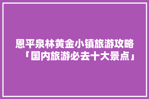 恩平泉林黄金小镇旅游攻略「国内旅游必去十大景点」 恩平泉林黄金小镇旅游攻略「国内旅游必去十大景点」 家庭生活