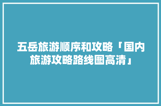 五岳旅游顺序和攻略「国内旅游攻略路线图高清」 五岳旅游顺序和攻略「国内旅游攻略路线图高清」 时尚潮流