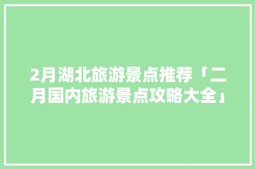 2月湖北旅游景点推荐「二月国内旅游景点攻略大全」 2月湖北旅游景点推荐「二月国内旅游景点攻略大全」 旅游指南