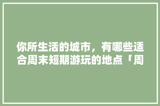 你所生活的城市，有哪些适合周末短期游玩的地点「周末国内旅游攻略大全图片」 你所生活的城市，有哪些适合周末短期游玩的地点「周末国内旅游攻略大全图片」 生活技巧