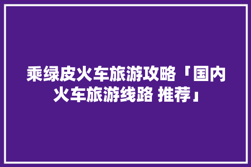 乘绿皮火车旅游攻略「国内火车旅游线路 推荐」 乘绿皮火车旅游攻略「国内火车旅游线路 推荐」 旅游指南