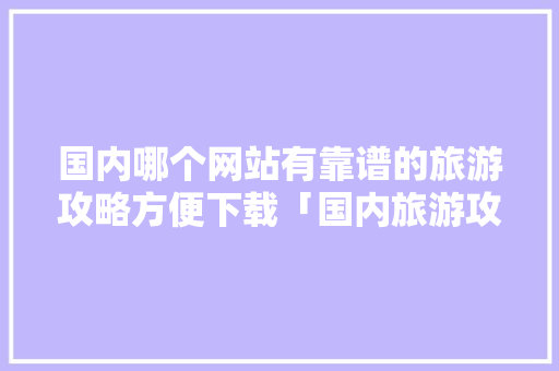 国内哪个网站有靠谱的旅游攻略方便下载「国内旅游攻略大全」 国内哪个网站有靠谱的旅游攻略方便下载「国内旅游攻略大全」 家庭生活
