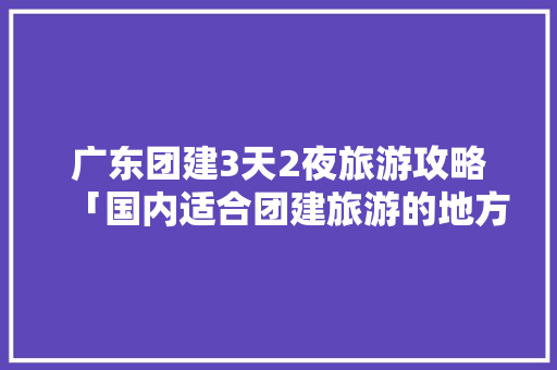 广东团建3天2夜旅游攻略「国内适合团建旅游的地方」