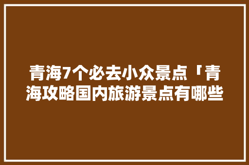 青海7个必去小众景点「青海攻略国内旅游景点有哪些」 青海7个必去小众景点「青海攻略国内旅游景点有哪些」 美食食谱