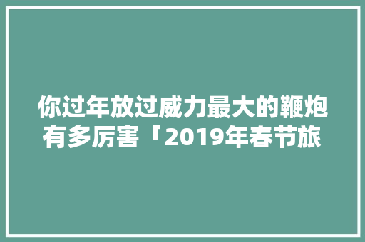你过年放过威力最大的鞭炮有多厉害「2019年春节旅游景点」 家庭生活 你过年放过威力最大的鞭炮有多厉害「2019年春节旅游景点」 你过年放过威力最大的鞭炮有多厉害「2019年春节旅游景点」 家庭生活