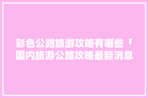 彩色公路旅游攻略有哪些「国内旅游公路攻略最新消息」 彩色公路旅游攻略有哪些「国内旅游公路攻略最新消息」 家庭生活