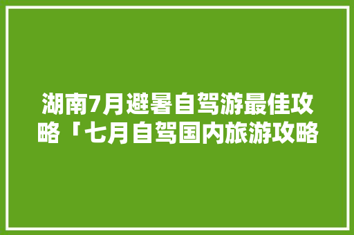 湖南7月避暑自驾游最佳攻略「七月自驾国内旅游攻略大全」 湖南7月避暑自驾游最佳攻略「七月自驾国内旅游攻略大全」 家庭生活