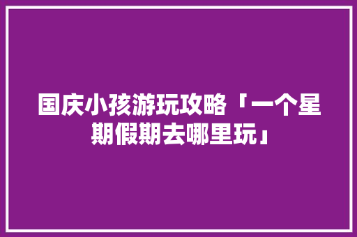 国庆小孩游玩攻略「一个星期假期去哪里玩」 国庆小孩游玩攻略「一个星期假期去哪里玩」 美食食谱