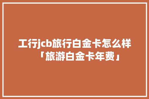 工行jcb旅行白金卡怎么样「旅游白金卡年费」 工行jcb旅行白金卡怎么样「旅游白金卡年费」 美食食谱