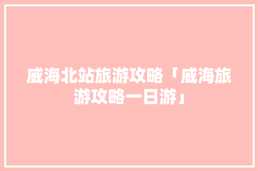 威海北站旅游攻略「威海旅游攻略一日游」 威海北站旅游攻略「威海旅游攻略一日游」 健康知识