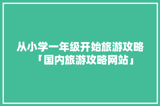 从小学一年级开始旅游攻略「国内旅游攻略网站」 从小学一年级开始旅游攻略「国内旅游攻略网站」 健康知识
