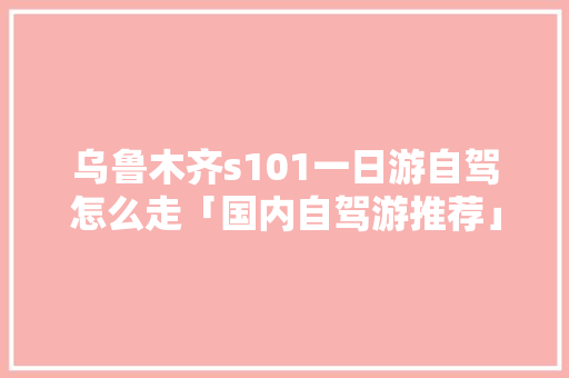 乌鲁木齐s101一日游自驾怎么走「国内自驾游推荐」 乌鲁木齐s101一日游自驾怎么走「国内自驾游推荐」 健康知识