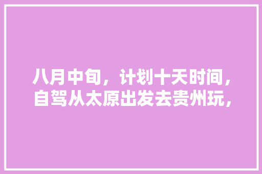 八月中旬，计划十天时间，自驾从太原出发去贵州玩，大神们有什么好的攻略方案提供🙏️「国内旅游十天攻略大全」 八月中旬，计划十天时间，自驾从太原出发去贵州玩，大神们有什么好的攻略方案提供🙏️「国内旅游十天攻略大全」 家庭生活