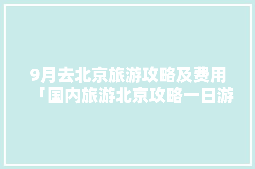 9月去北京旅游攻略及费用「国内旅游北京攻略一日游」 9月去北京旅游攻略及费用「国内旅游北京攻略一日游」 美食食谱