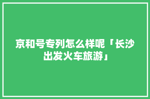 京和号专列怎么样呢「长沙出发火车旅游」 京和号专列怎么样呢「长沙出发火车旅游」 美食食谱