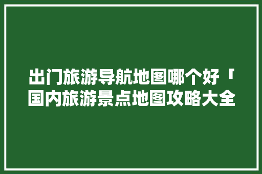 出门旅游导航地图哪个好「国内旅游景点地图攻略大全」