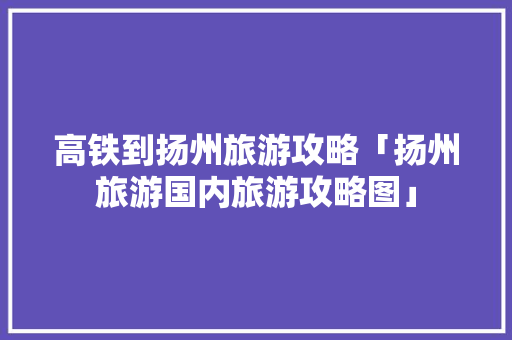 高铁到扬州旅游攻略「扬州旅游国内旅游攻略图」 高铁到扬州旅游攻略「扬州旅游国内旅游攻略图」 时尚潮流