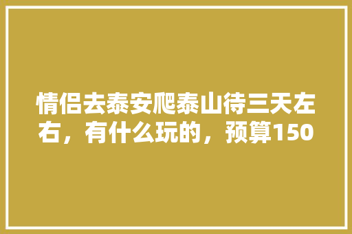 情侣去泰安爬泰山待三天左右，有什么玩的，预算1500可以吗「国内旅游攻略三日游情侣可以去吗」
