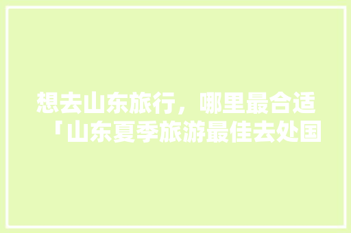 想去山东旅行，哪里最合适「山东夏季旅游最佳去处国内」 想去山东旅行，哪里最合适「山东夏季旅游最佳去处国内」 家庭生活