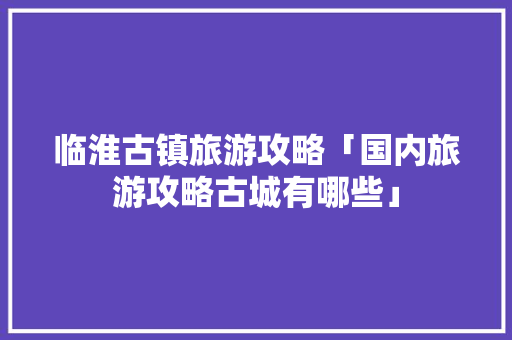 临淮古镇旅游攻略「国内旅游攻略古城有哪些」
