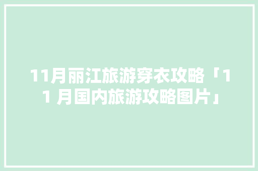 11月丽江旅游穿衣攻略「11 月国内旅游攻略图片」 11月丽江旅游穿衣攻略「11 月国内旅游攻略图片」 旅游指南