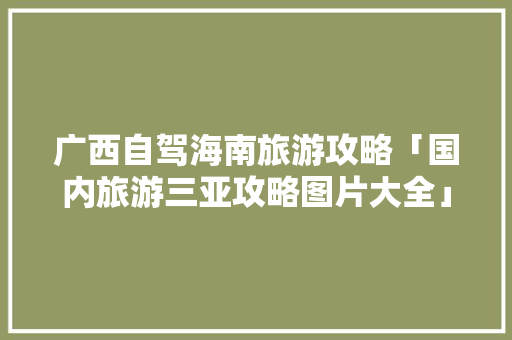 广西自驾海南旅游攻略「国内旅游三亚攻略图片大全」 广西自驾海南旅游攻略「国内旅游三亚攻略图片大全」 时尚潮流