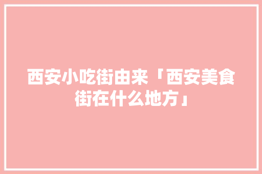 西安小吃街由来「西安美食街在什么地方」 西安小吃街由来「西安美食街在什么地方」 时尚潮流