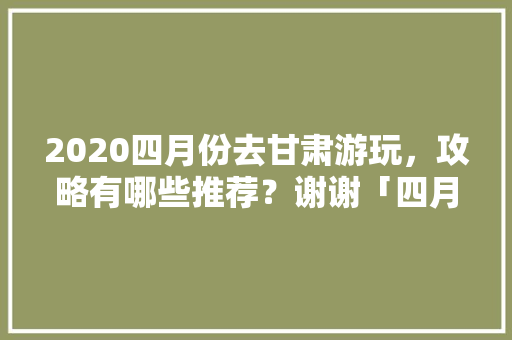 2020四月份去甘肃游玩，攻略有哪些推荐？谢谢「四月份国内旅游攻略大全」 2020四月份去甘肃游玩，攻略有哪些推荐？谢谢「四月份国内旅游攻略大全」 美食食谱