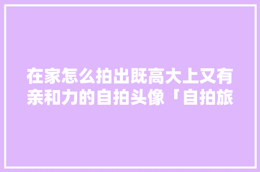 在家怎么拍出既高大上又有亲和力的自拍头像「自拍旅游图片」