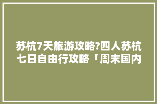 苏杭7天旅游攻略?四人苏杭七日自由行攻略「周末国内旅游攻略图表格大全」 苏杭7天旅游攻略?四人苏杭七日自由行攻略「周末国内旅游攻略图表格大全」 家庭生活