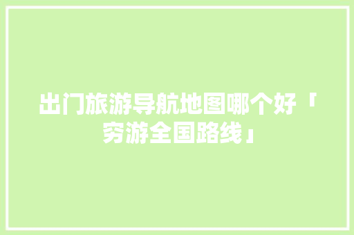 出门旅游导航地图哪个好「穷游全国路线」 出门旅游导航地图哪个好「穷游全国路线」 时尚潮流