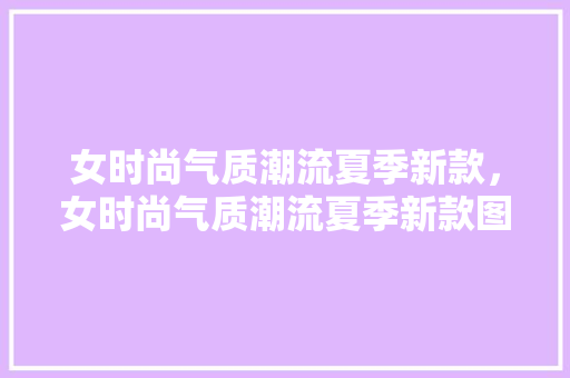 女时尚气质潮流夏季新款，女时尚气质潮流夏季新款图片。 女时尚气质潮流夏季新款，女时尚气质潮流夏季新款图片。 时尚潮流