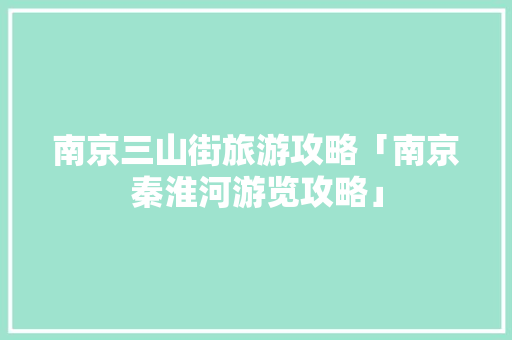 南京三山街旅游攻略「南京秦淮河游览攻略」 南京三山街旅游攻略「南京秦淮河游览攻略」 时尚潮流