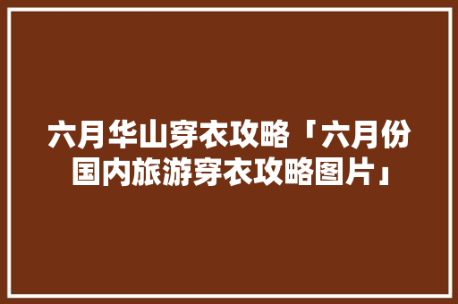 六月华山穿衣攻略「六月份国内旅游穿衣攻略图片」 六月华山穿衣攻略「六月份国内旅游穿衣攻略图片」 生活技巧