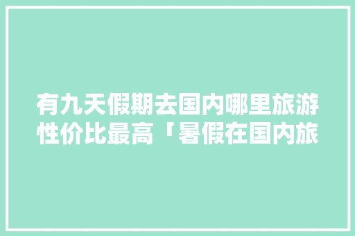 有九天假期去国内哪里旅游性价比最高「暑假在国内旅游攻略大全图片」 有九天假期去国内哪里旅游性价比最高「暑假在国内旅游攻略大全图片」 时尚潮流