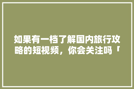 如果有一档了解国内旅行攻略的短视频，你会关注吗「国内旅游攻略看哪里好看一点」 如果有一档了解国内旅行攻略的短视频，你会关注吗「国内旅游攻略看哪里好看一点」 美食食谱