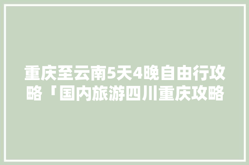 重庆至云南5天4晚自由行攻略「国内旅游四川重庆攻略」 重庆至云南5天4晚自由行攻略「国内旅游四川重庆攻略」 时尚潮流