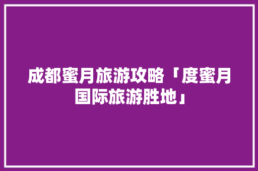 成都蜜月旅游攻略「度蜜月国际旅游胜地」 成都蜜月旅游攻略「度蜜月国际旅游胜地」 健康知识