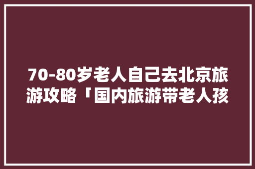 70-80岁老人自己去北京旅游攻略「国内旅游带老人孩子攻略图」 70-80岁老人自己去北京旅游攻略「国内旅游带老人孩子攻略图」 美食食谱