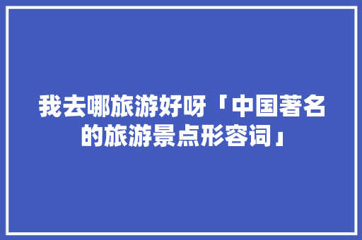 我去哪旅游好呀「中国著名的旅游景点形容词」