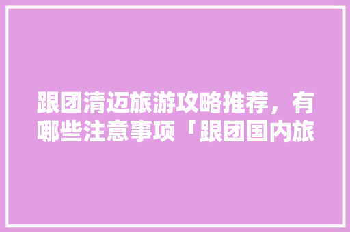 跟团清迈旅游攻略推荐，有哪些注意事项「跟团国内旅游攻略图」 跟团清迈旅游攻略推荐，有哪些注意事项「跟团国内旅游攻略图」 旅游指南