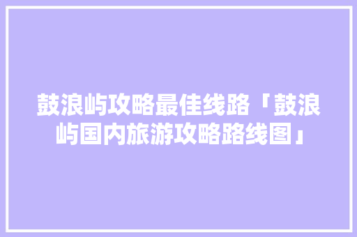鼓浪屿攻略最佳线路「鼓浪屿国内旅游攻略路线图」 鼓浪屿攻略最佳线路「鼓浪屿国内旅游攻略路线图」 家庭生活