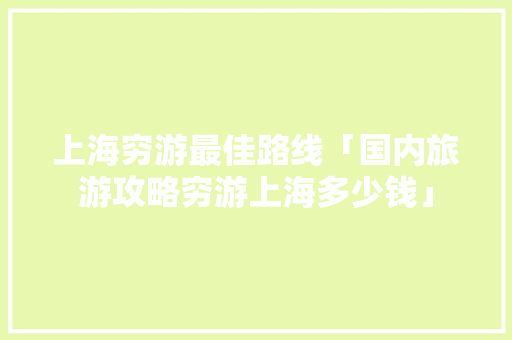 上海穷游最佳路线「国内旅游攻略穷游上海多少钱」 上海穷游最佳路线「国内旅游攻略穷游上海多少钱」 健康知识