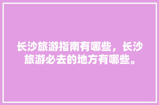 长沙旅游指南有哪些，长沙旅游必去的地方有哪些。